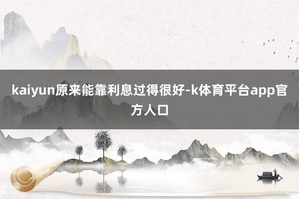 kaiyun原来能靠利息过得很好-k体育平台app官方人口