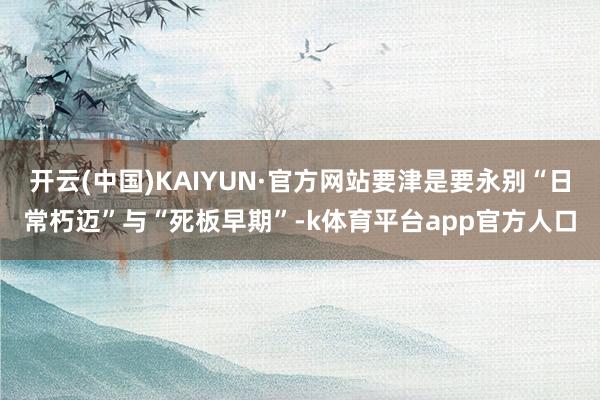 开云(中国)KAIYUN·官方网站要津是要永别“日常朽迈”与“死板早期”-k体育平台app官方人口