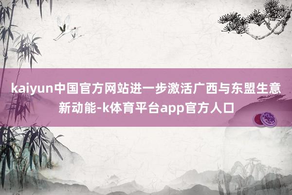 kaiyun中国官方网站进一步激活广西与东盟生意新动能-k体育平台app官方人口