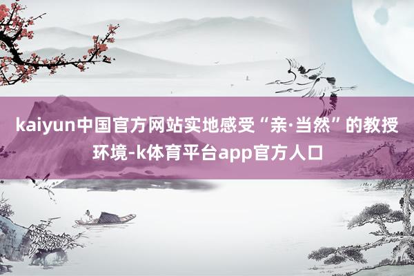 kaiyun中国官方网站实地感受“亲·当然”的教授环境-k体育平台app官方人口