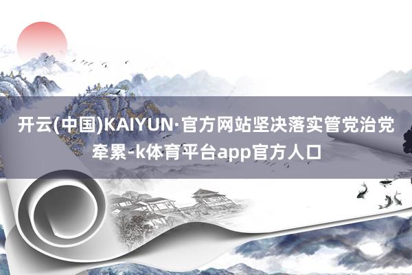 开云(中国)KAIYUN·官方网站坚决落实管党治党牵累-k体育平台app官方人口