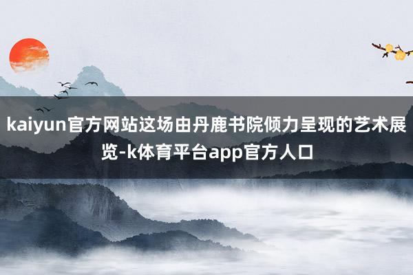 kaiyun官方网站这场由丹鹿书院倾力呈现的艺术展览-k体育平台app官方人口