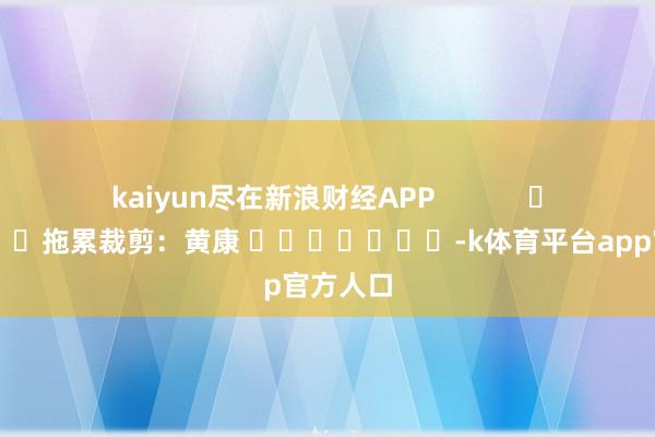 kaiyun尽在新浪财经APP            						拖累裁剪:黄康 							-k体育平台app官方人口