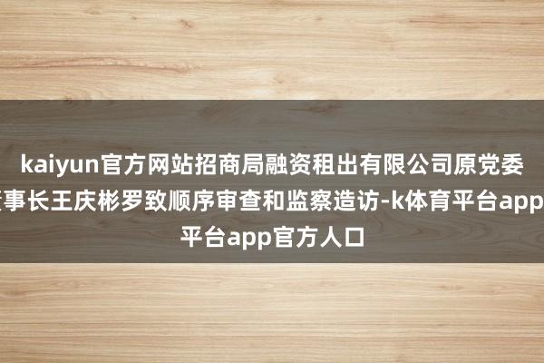 kaiyun官方网站招商局融资租出有限公司原党委文告、董事长王庆彬罗致顺序审查和监察造访-k体育平台app官方人口