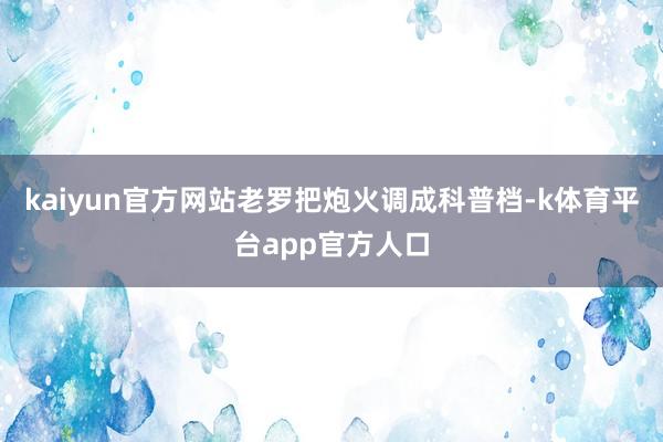 kaiyun官方网站老罗把炮火调成科普档-k体育平台app官方人口