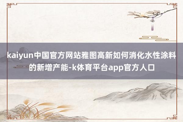 kaiyun中国官方网站雅图高新如何消化水性涂料的新增产能-k体育平台app官方人口