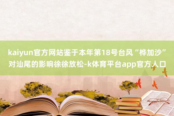 kaiyun官方网站鉴于本年第18号台风“桦加沙”对汕尾的影响徐徐放松-k体育平台app官方人口