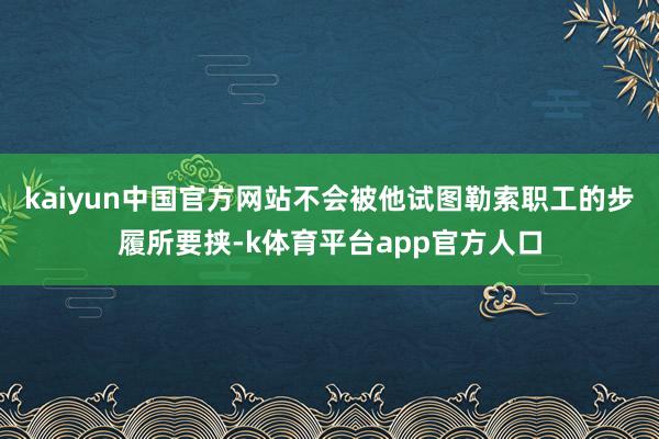 kaiyun中国官方网站不会被他试图勒索职工的步履所要挟-k体育平台app官方人口