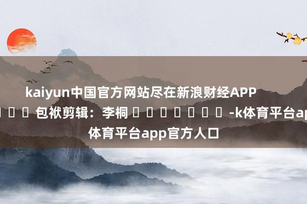 kaiyun中国官方网站尽在新浪财经APP 包袱剪辑:李桐 -k体育平台app官方人口