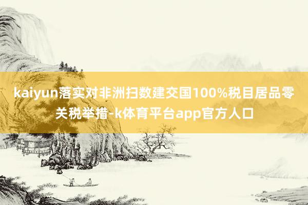 kaiyun落实对非洲扫数建交国100%税目居品零关税举措-k体育平台app官方人口