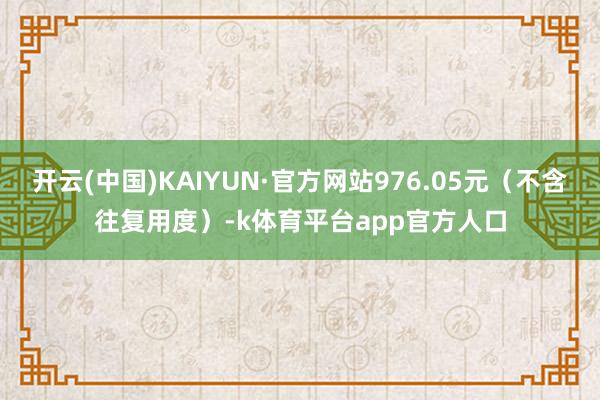 开云(中国)KAIYUN·官方网站976.05元（不含往复用度）-k体育平台app官方人口