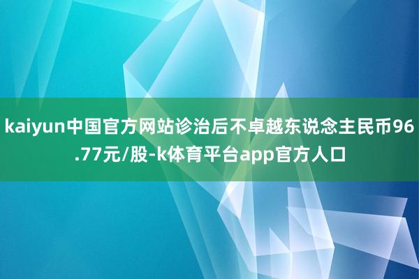 kaiyun中国官方网站诊治后不卓越东说念主民币96.77元/股-k体育平台app官方人口