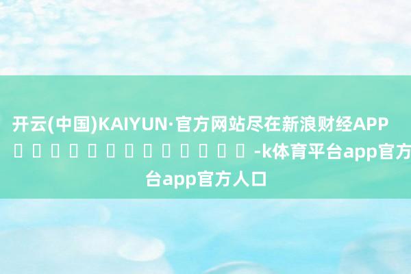 开云(中国)KAIYUN·官方网站尽在新浪财经APP            													-k体育平台app官方人口