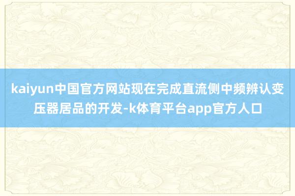 kaiyun中国官方网站现在完成直流侧中频辨认变压器居品的开发-k体育平台app官方人口