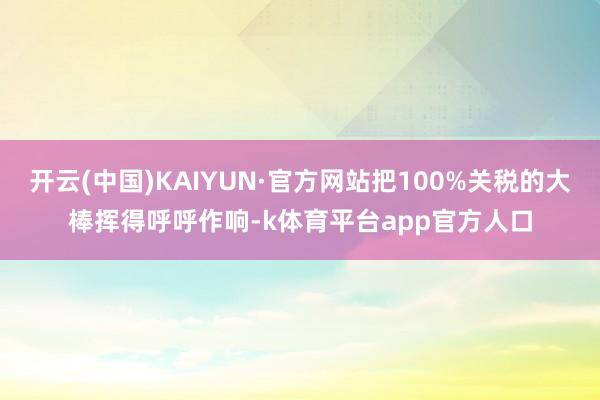 开云(中国)KAIYUN·官方网站把100%关税的大棒挥得呼呼作响-k体育平台app官方人口