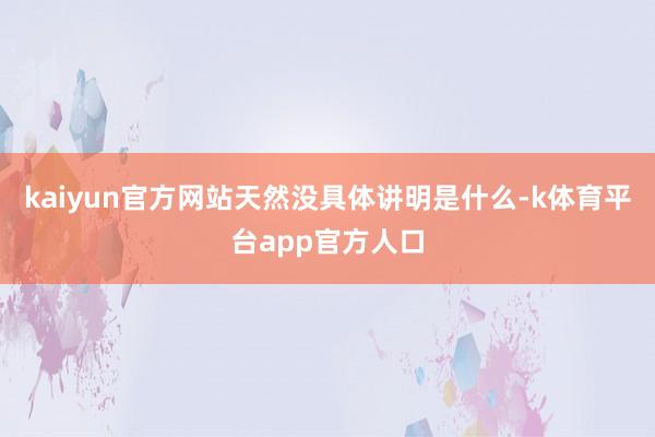 kaiyun官方网站天然没具体讲明是什么-k体育平台app官方人口