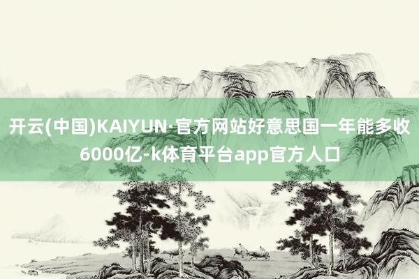 开云(中国)KAIYUN·官方网站好意思国一年能多收6000亿-k体育平台app官方人口