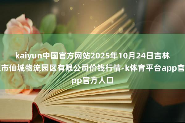 kaiyun中国官方网站2025年10月24日吉林省辽源市仙城物流园区有限公司价钱行情-k体育平台app官方人口