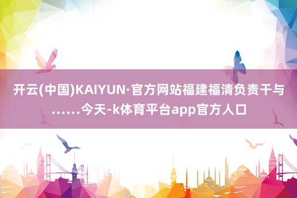 开云(中国)KAIYUN·官方网站福建福清负责干与……今天-k体育平台app官方人口
