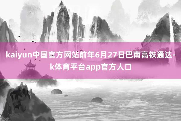 kaiyun中国官方网站前年6月27日巴南高铁通达-k体育平台app官方人口