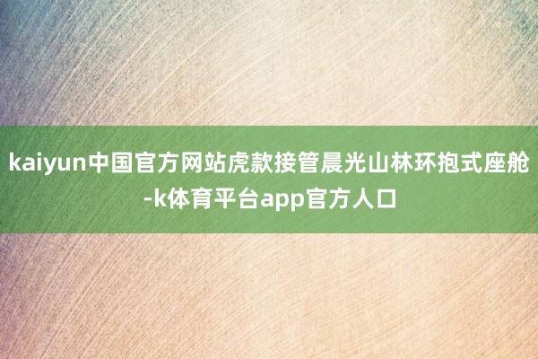 kaiyun中国官方网站虎款接管晨光山林环抱式座舱-k体育平台app官方人口
