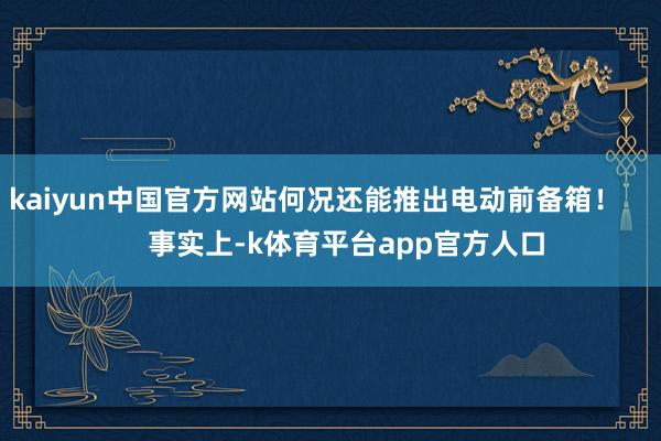 kaiyun中国官方网站何况还能推出电动前备箱! 事实上-k体育平台app官方人口