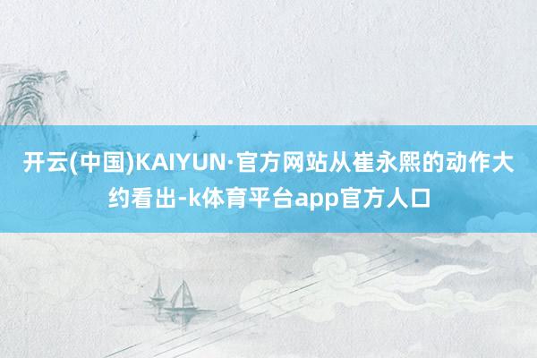 开云(中国)KAIYUN·官方网站从崔永熙的动作大约看出-k体育平台app官方人口