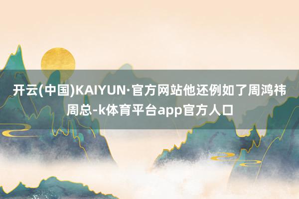 开云(中国)KAIYUN·官方网站他还例如了周鸿祎周总-k体育平台app官方人口