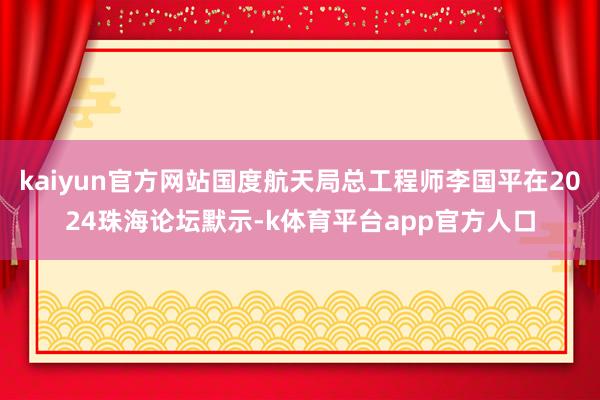kaiyun官方网站国度航天局总工程师李国平在2024珠海论坛默示-k体育平台app官方人口