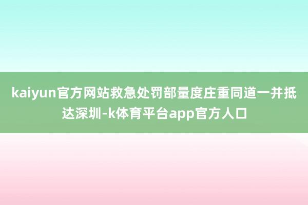 kaiyun官方网站救急处罚部量度庄重同道一并抵达深圳-k体育平台app官方人口