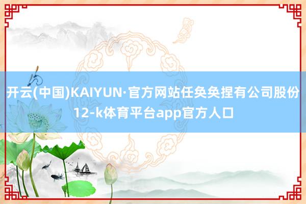 开云(中国)KAIYUN·官方网站任奂奂捏有公司股份12-k体育平台app官方人口
