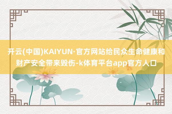 开云(中国)KAIYUN·官方网站给民众生命健康和财产安全带来毁伤-k体育平台app官方人口