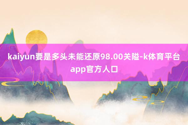 kaiyun要是多头未能还原98.00关隘-k体育平台app官方人口