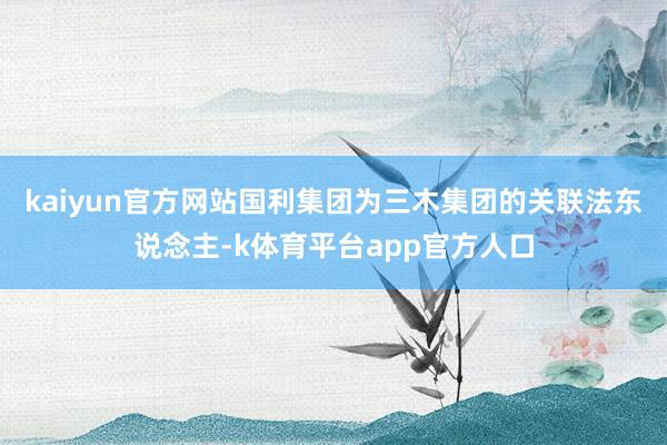 kaiyun官方网站国利集团为三木集团的关联法东说念主-k体育平台app官方人口