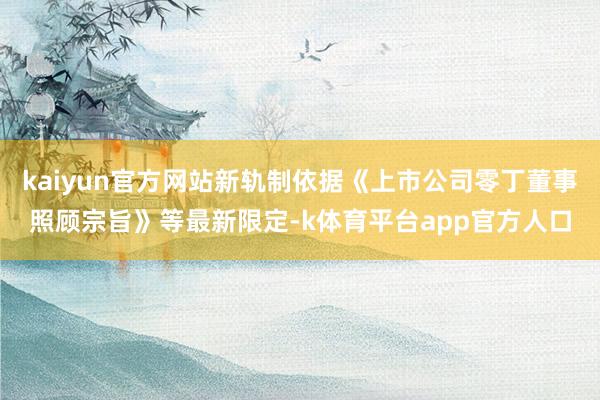 kaiyun官方网站新轨制依据《上市公司零丁董事照顾宗旨》等最新限定-k体育平台app官方人口