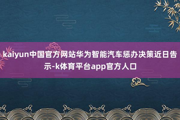 kaiyun中国官方网站华为智能汽车惩办决策近日告示-k体育平台app官方人口