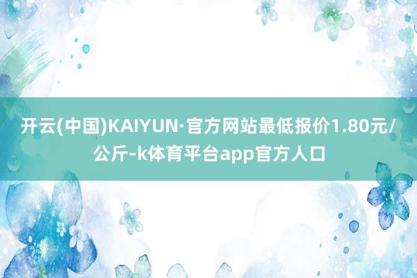 开云(中国)KAIYUN·官方网站最低报价1.80元/公斤-k体育平台app官方人口