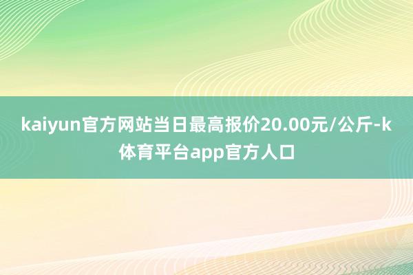 kaiyun官方网站当日最高报价20.00元/公斤-k体育平台app官方人口