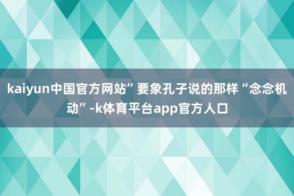 kaiyun中国官方网站”要象孔子说的那样“念念机动”-k体育平台app官方人口