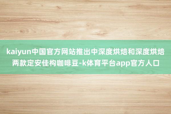 kaiyun中国官方网站推出中深度烘焙和深度烘焙两款定安佳构咖啡豆-k体育平台app官方人口