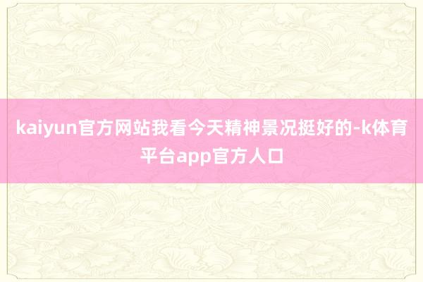 kaiyun官方网站我看今天精神景况挺好的-k体育平台app官方人口