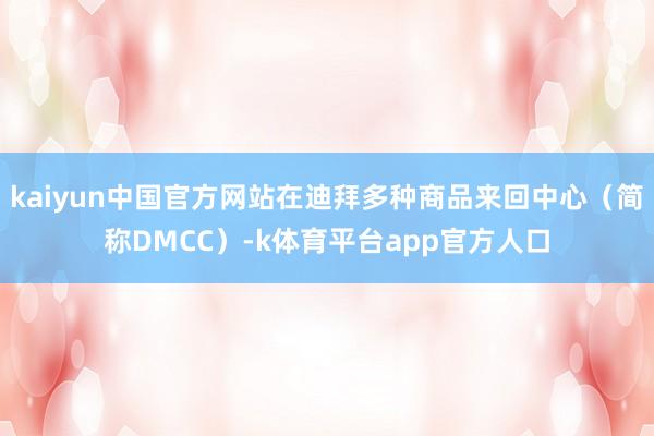 kaiyun中国官方网站在迪拜多种商品来回中心（简称DMCC）-k体育平台app官方人口