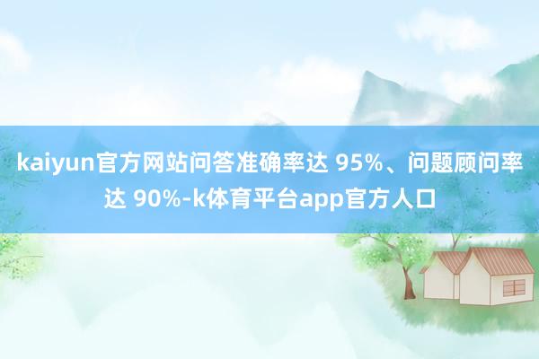 kaiyun官方网站问答准确率达 95%、问题顾问率达 90%-k体育平台app官方人口