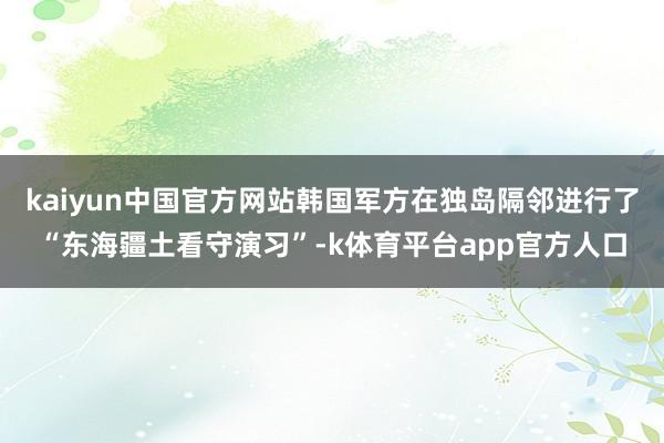 kaiyun中国官方网站韩国军方在独岛隔邻进行了“东海疆土看守演习”-k体育平台app官方人口