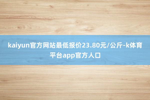 kaiyun官方网站最低报价23.80元/公斤-k体育平台app官方人口