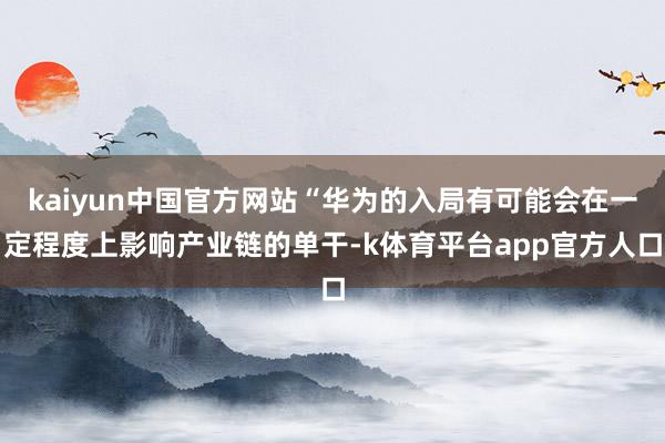 kaiyun中国官方网站“华为的入局有可能会在一定程度上影响产业链的单干-k体育平台app官方人口