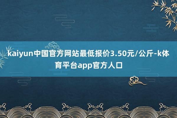 kaiyun中国官方网站最低报价3.50元/公斤-k体育平台app官方人口
