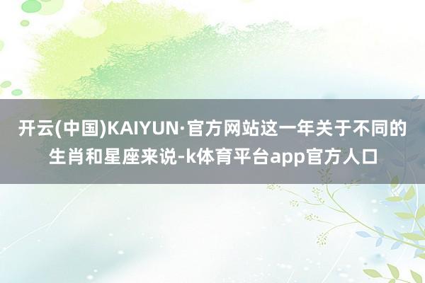 开云(中国)KAIYUN·官方网站这一年关于不同的生肖和星座来说-k体育平台app官方人口