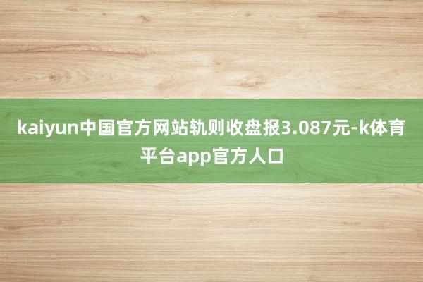 kaiyun中国官方网站轨则收盘报3.087元-k体育平台app官方人口