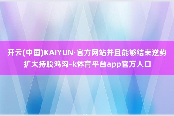 开云(中国)KAIYUN·官方网站并且能够结束逆势扩大持股鸿沟-k体育平台app官方人口